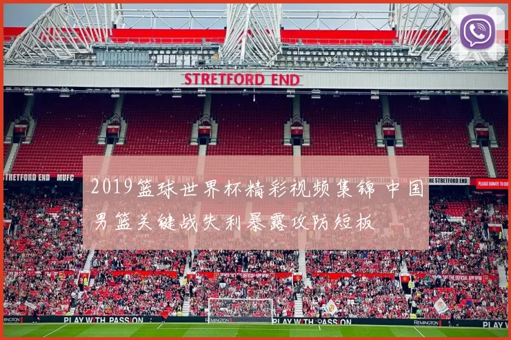 2019篮球世界杯精彩视频集锦 中国男篮关键战失利暴露攻防短板