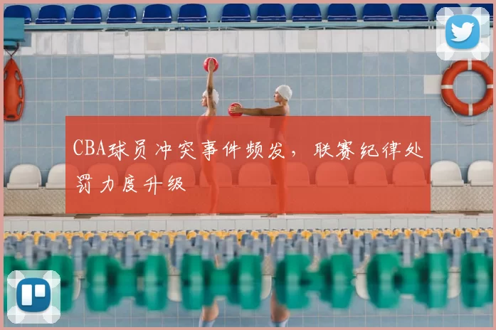 CBA球员冲突事件频发，联赛纪律处罚力度升级