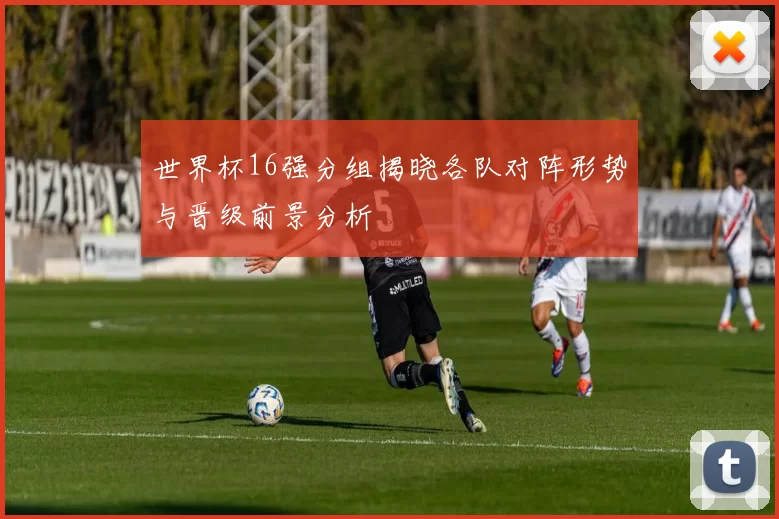 世界杯16强分组揭晓各队对阵形势与晋级前景分析