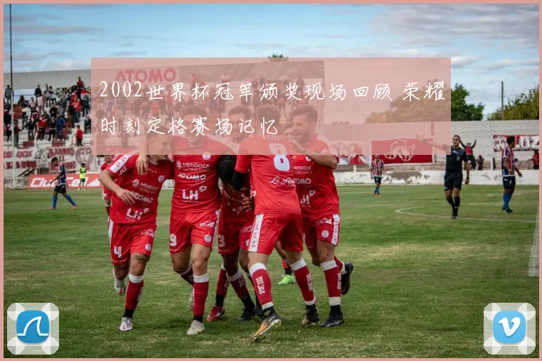 2002世界杯冠军颁奖现场回顾 荣耀时刻定格赛场记忆
