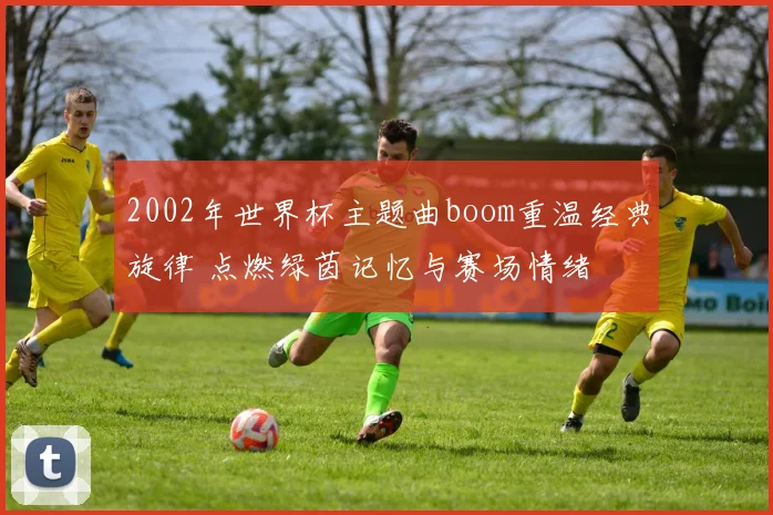 2002年世界杯主题曲boom重温经典旋律 点燃绿茵记忆与赛场情绪