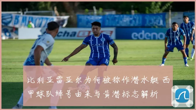 比利亚雷亚尔为何被称作潜水艇 西甲球队绰号由来与黄潜标志解析