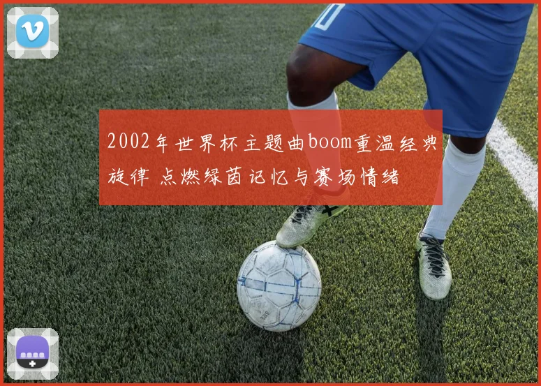 2002年世界杯主题曲boom重温经典旋律 点燃绿茵记忆与赛场情绪