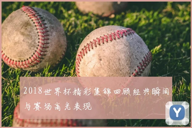 2018世界杯精彩集锦回顾经典瞬间与赛场高光表现