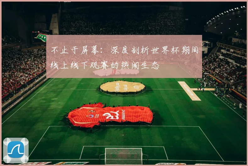 不止于屏幕：深度剖析世界杯期间线上线下观赛的热闹生态