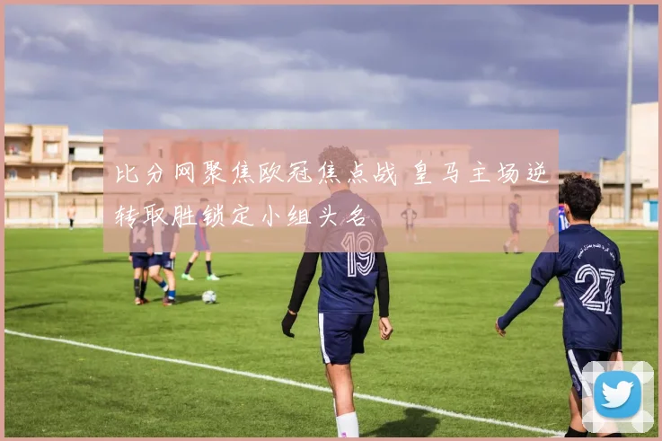 比分网聚焦欧冠焦点战 皇马主场逆转取胜锁定小组头名