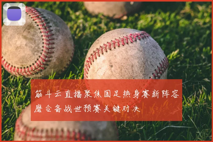 筋斗云直播聚焦国足热身赛新阵容磨合备战世预赛关键对决