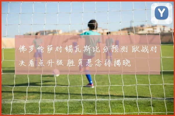 佛罗伦萨对锡瓦斯比分预测 欧战对决看点升级 胜负悬念待揭晓