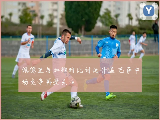 佩德里与加维对比讨论升温 巴萨中场竞争再受关注