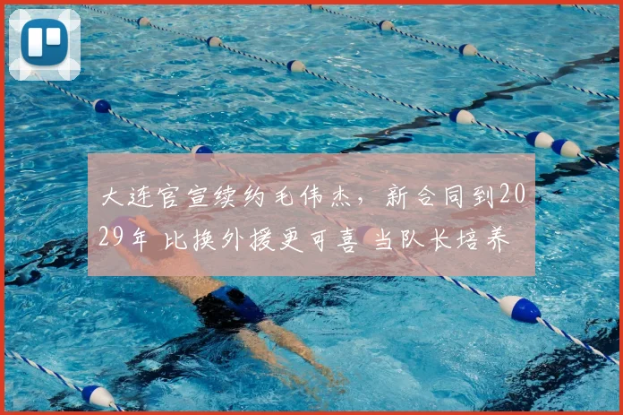 大连官宣续约毛伟杰,新合同到2029年 比换外援更可喜 当队长培养