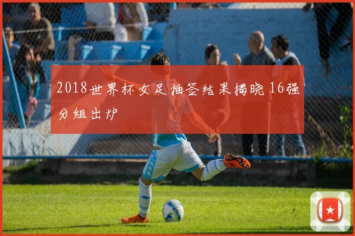 2018世界杯女足抽签结果揭晓 16强分组出炉