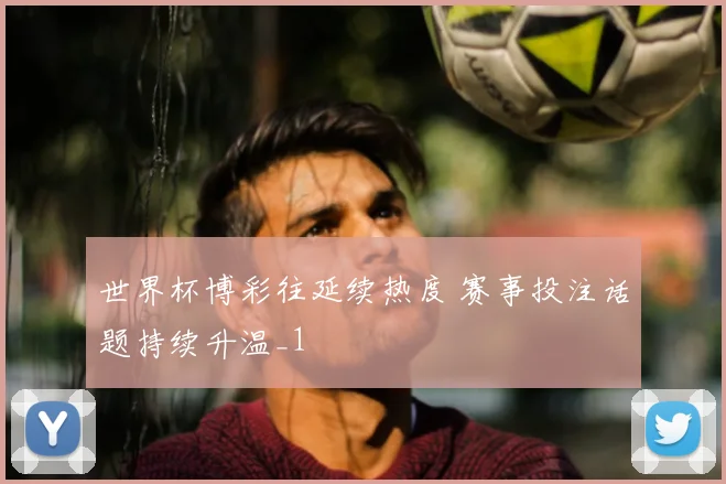 世界杯博彩往延续热度 赛事投注话题持续升温_1