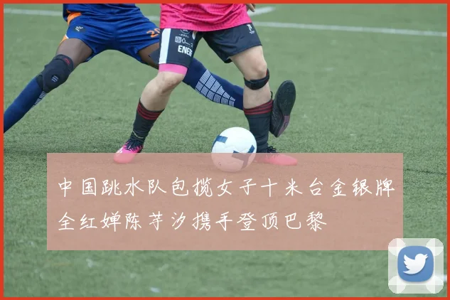中国跳水队包揽女子十米台金银牌全红婵陈芋汐携手登顶巴黎