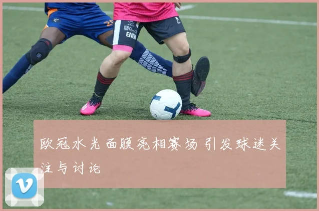 欧冠水光面膜亮相赛场 引发球迷关注与讨论