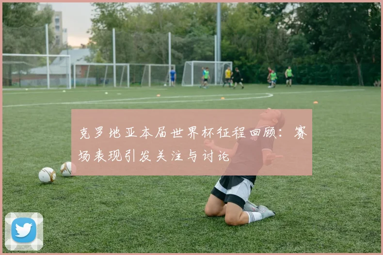 克罗地亚本届世界杯征程回顾:赛场表现引发关注与讨论