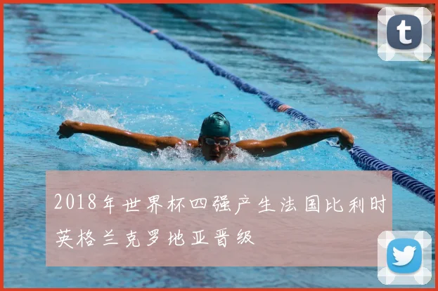 2018年世界杯四强产生法国比利时英格兰克罗地亚晋级