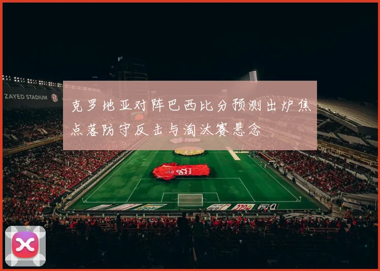 克罗地亚对阵巴西比分预测出炉焦点落防守反击与淘汰赛悬念
