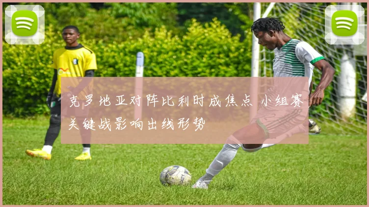 克罗地亚对阵比利时成焦点 小组赛关键战影响出线形势