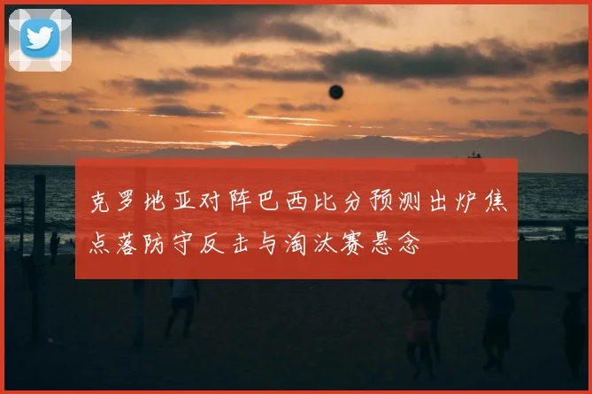 克罗地亚对阵巴西比分预测出炉焦点落防守反击与淘汰赛悬念