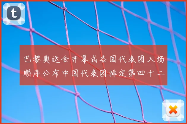 巴黎奥运会开幕式各国代表团入场顺序公布中国代表团排定第四十二位出场