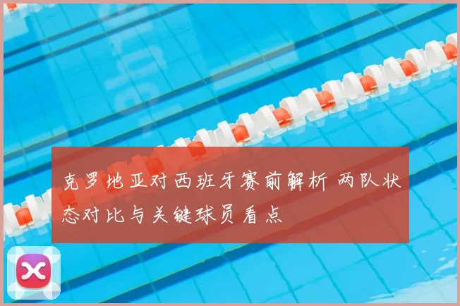 克罗地亚对西班牙赛前解析 两队状态对比与关键球员看点