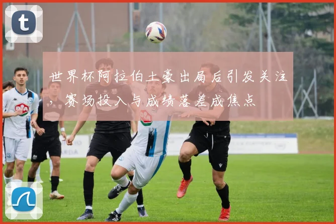 世界杯阿拉伯土豪出局后引发关注，赛场投入与成绩落差成焦点
