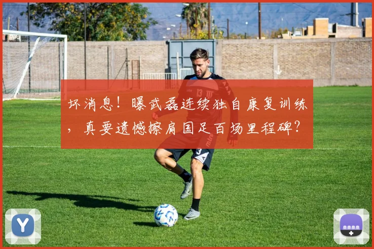 坏消息！曝武磊连续独自康复训练，真要遗憾擦肩国足百场里程碑？