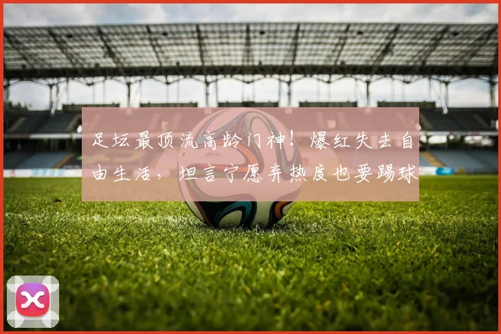 足坛最顶流高龄门神！爆红失去自由生活，坦言宁愿弃热度也要踢球