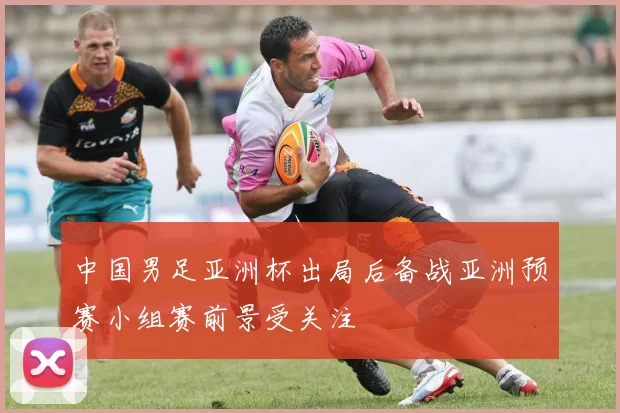 中国男足亚洲杯出局后备战亚洲预赛小组赛前景受关注