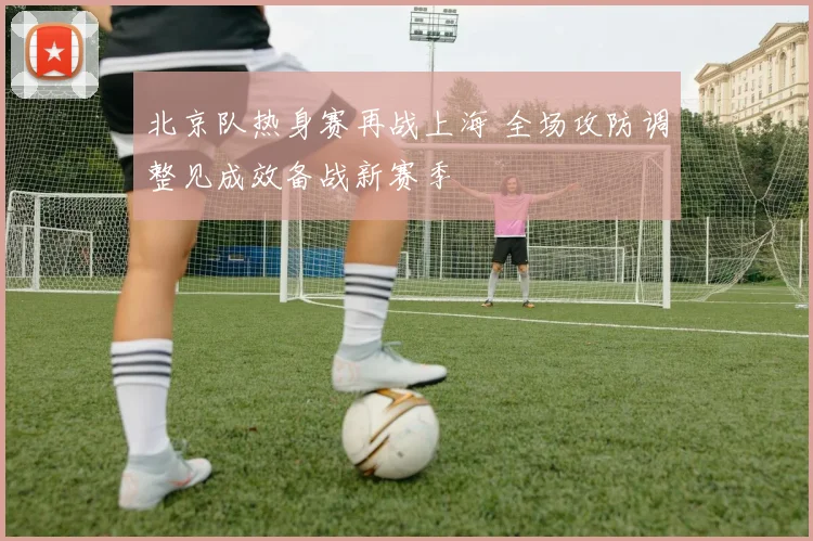北京队热身赛再战上海 全场攻防调整见成效备战新赛季