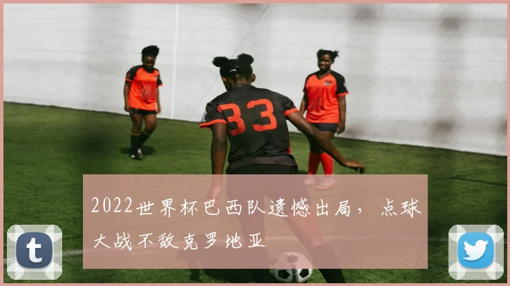 2022世界杯巴西队遗憾出局，点球大战不敌克罗地亚